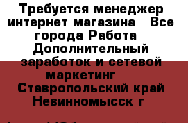  Требуется менеджер интернет-магазина - Все города Работа » Дополнительный заработок и сетевой маркетинг   . Ставропольский край,Невинномысск г.